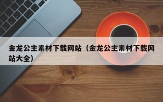 云南金龙公主素材下载网站（金龙公主素材下载网站大全）