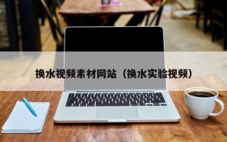 云南换水视频素材网站（换水实验视频）