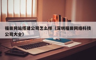 云南福田网站搭建公司怎么样（深圳福田网络科技公司大全）