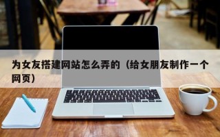 云南为女友搭建网站怎么弄的（给女朋友制作一个网页）